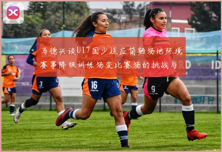 马德兴谈U17国少适应简陋场地环境赛事降级训练场变比赛场的挑战与应对