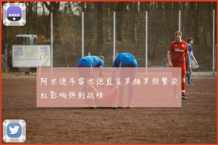 阿尔德韦雷尔德直言罗梅罗频繁染红影响热刺战绩
