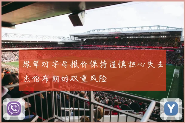 绿军对字母报价保持谨慎担心失去杰伦布朗的双重风险