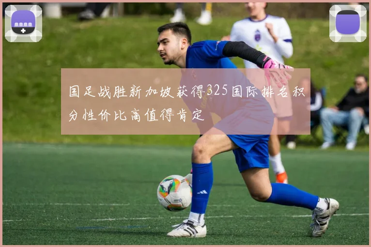 国足战胜新加坡获得325国际排名积分性价比高值得肯定