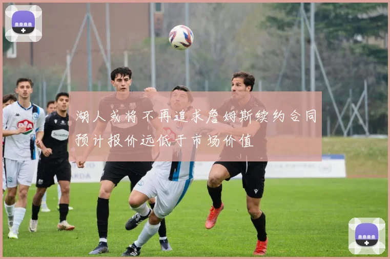 湖人或将不再追求詹姆斯续约合同预计报价远低于市场价值