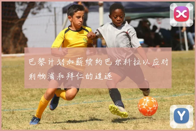 巴黎计划加薪续约巴尔科拉以应对利物浦和拜仁的追逐
