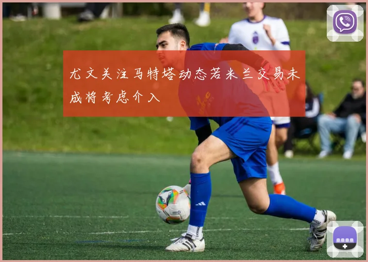 尤文关注马特塔动态若米兰交易未成将考虑介入