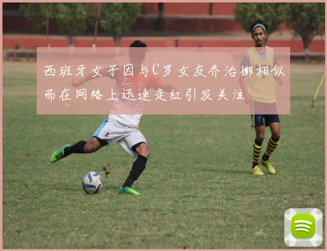 西班牙女子因与C罗女友乔治娜相似而在网络上迅速走红引发关注