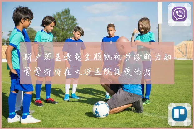 斯卢茨基透露金顺凯初步诊断为肋骨骨折将在大连医院接受治疗