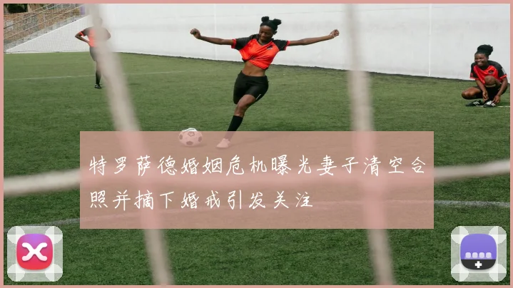 特罗萨德婚姻危机曝光妻子清空合照并摘下婚戒引发关注