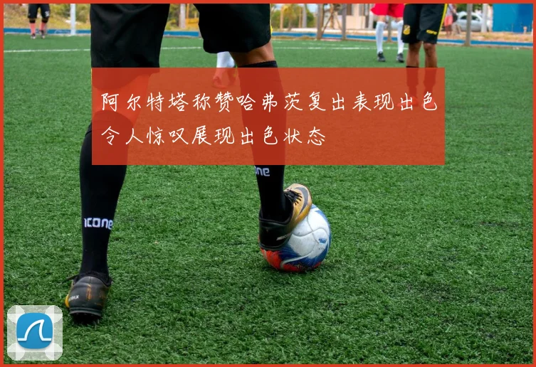 阿尔特塔称赞哈弗茨复出表现出色令人惊叹展现出色状态