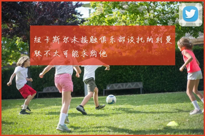 纽卡斯尔未接触俱乐部谈托纳利曼联不太可能求购他