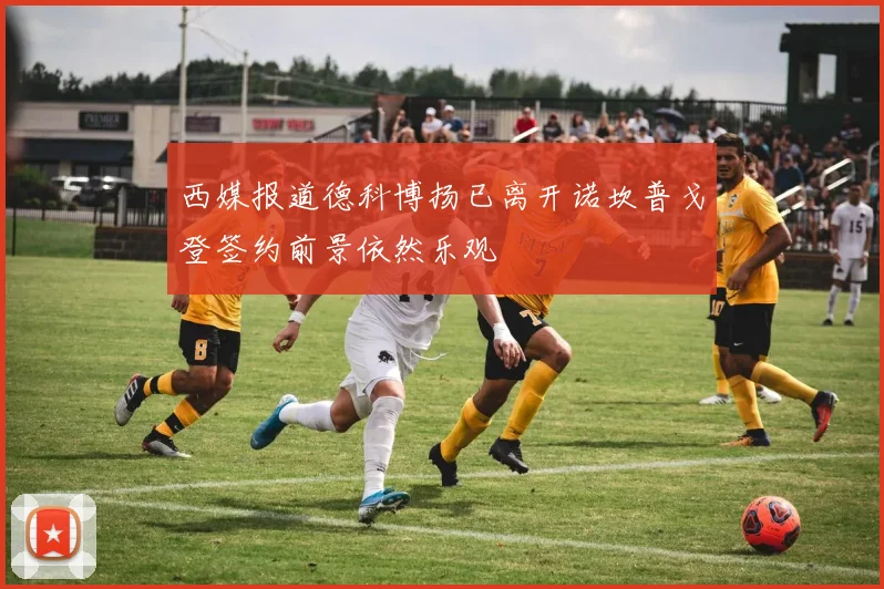 西媒报道德科博扬已离开诺坎普戈登签约前景依然乐观