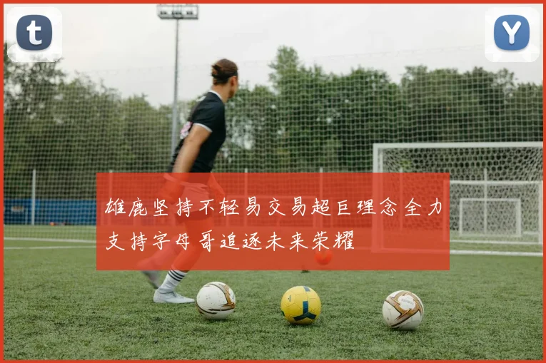 雄鹿坚持不轻易交易超巨理念全力支持字母哥追逐未来荣耀
