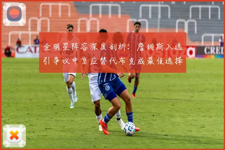 全明星阵容深度剖析：詹姆斯入选引争议申京应替代布克成最佳选择