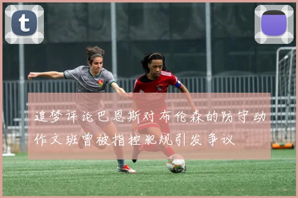 追梦评论巴恩斯对布伦森的防守动作文班曾被指控犯规引发争议