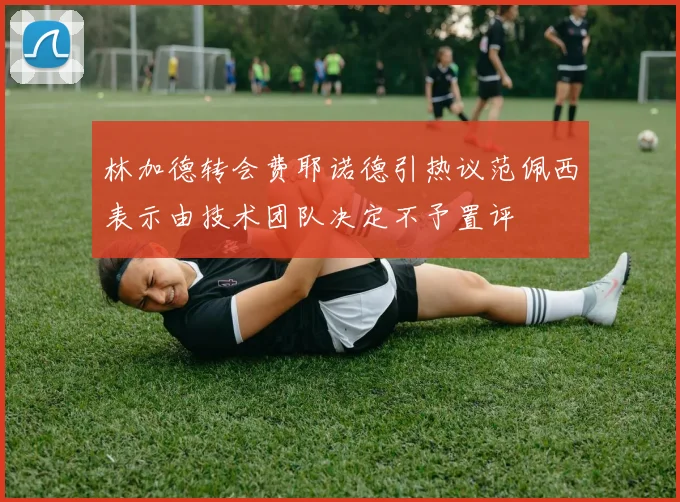 林加德转会费耶诺德引热议范佩西表示由技术团队决定不予置评
