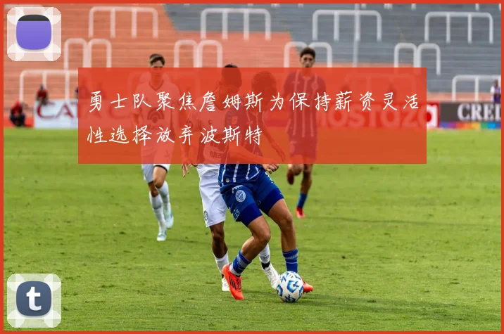 勇士队聚焦詹姆斯为保持薪资灵活性选择放弃波斯特
