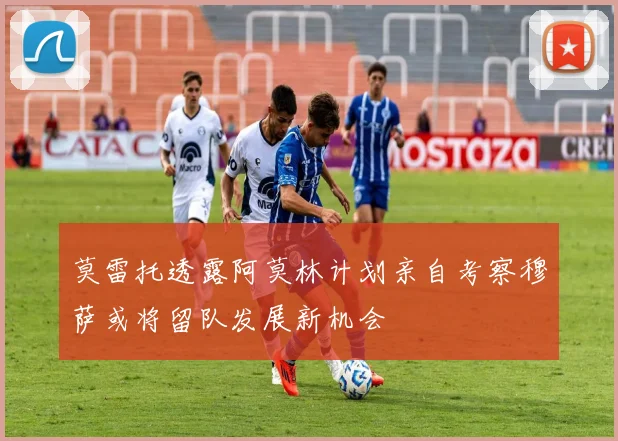 莫雷托透露阿莫林计划亲自考察穆萨或将留队发展新机会