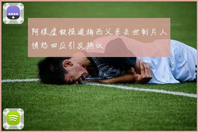 阿媒虚假报道梅西父亲去世制片人愤怒回应引发热议