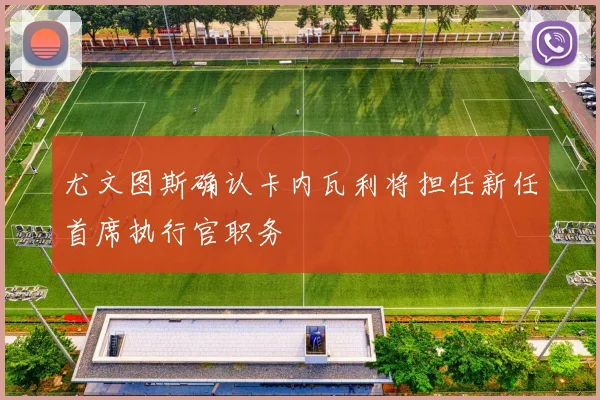 尤文图斯确认卡内瓦利将担任新任首席执行官职务