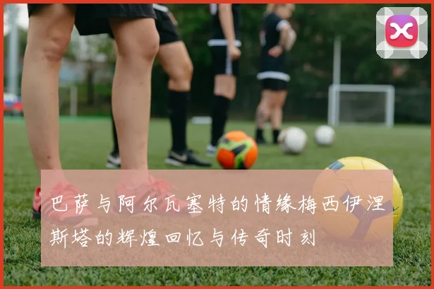 巴萨与阿尔瓦塞特的情缘梅西伊涅斯塔的辉煌回忆与传奇时刻