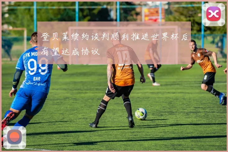 登贝莱续约谈判顺利推进世界杯后有望达成协议