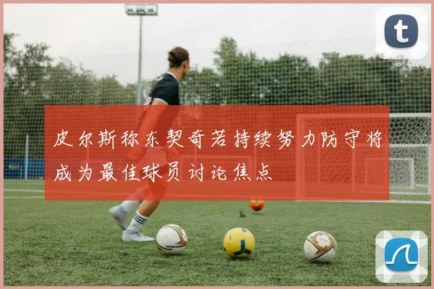 皮尔斯称东契奇若持续努力防守将成为最佳球员讨论焦点