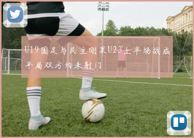 U19国足与民主刚果U23上半场战成平局双方均未射门