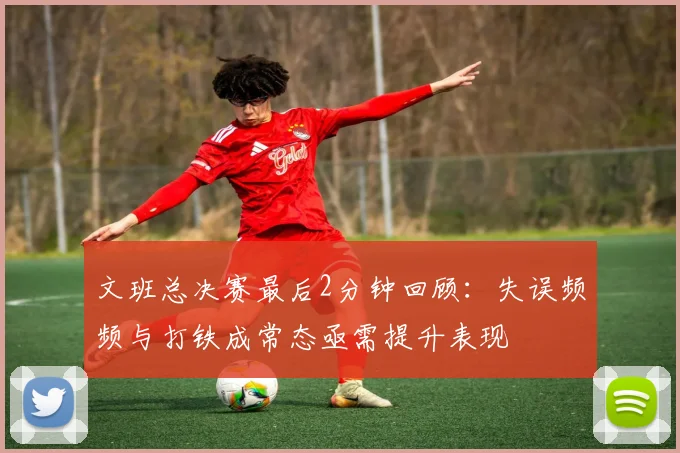 文班总决赛最后2分钟回顾：失误频频与打铁成常态亟需提升表现